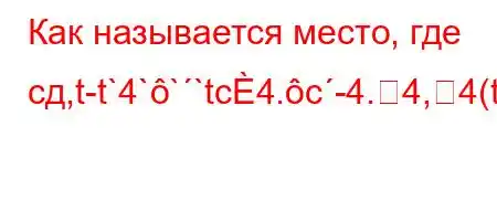 Как называется место, где сд,t-t`4```tc4.c-4.4,4(t`-4/tb.H4-4-t/tc